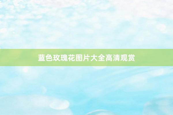 蓝色玫瑰花图片大全高清观赏